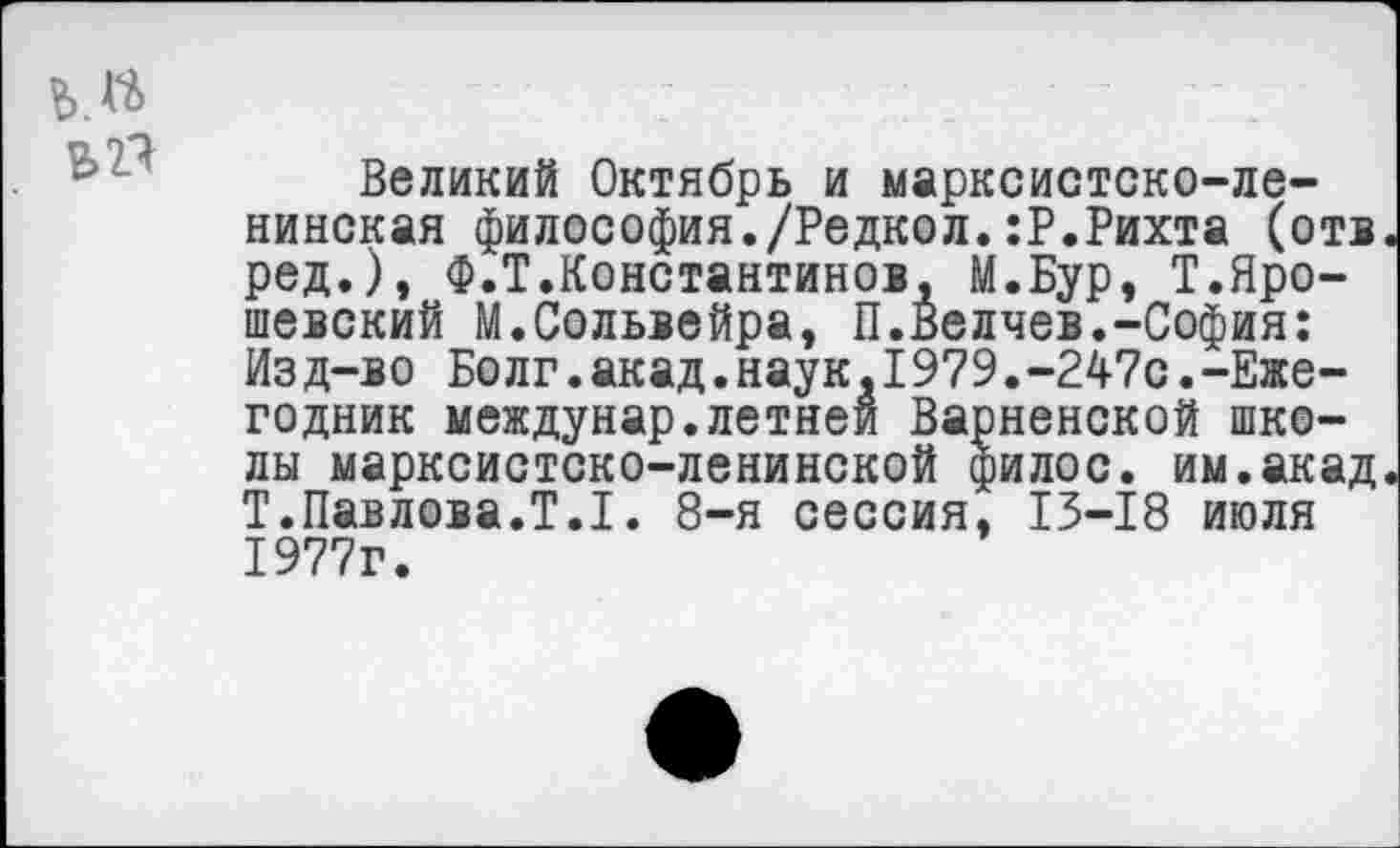 ﻿Великий Октябрь и марксистско-ленинская философия./Редкол.:Р.Рихта (отв ред.), Ф.Т.Константинов, М.Бур, Т.Яро-шевский М.Сольвейра, П.Беляев.-София: Из д-во Болг.акад.наук »1979.-247с.-Ежегодник междунар.летней Варненской школы марксистско-ленинской филос. им.акад Т.Павлова.Т.1. 8-я сессия, 13-18 июля 1977г.